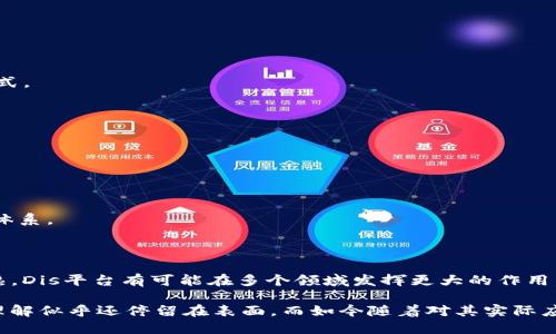 Dis（分布式智能平台）是一个基于区块链技术的多功能平台，旨在推动去中心化应用（dApps）和智能合约的开发。虽然具体的项目细节可能随着时间的推进而有所变化，但以下是对Dis平台的一些关键要点的概述：

### Dis平台的特点

1. **分布式架构**
   Dis平台采用了分布式架构，这意味着所有的数据和应用都存储在网络中的多个节点上，而不是集中在一个单一的服务器上。这种设计增强了数据的安全性和冗余性，减少了单点故障的风险。

2. **智能合约的支持**
   在Dis平台上，开发者可以编写和部署智能合约，这些合约能够自主执行预先设定的条款和条件。这通过编程语言实现，使得合约的执行不需要人工干预，提升了效率。

3. **支持去中心化应用**
   Dis平台的架构和工具使开发者能够轻松创建去中心化应用（dApps）。这些应用不依赖于中心化的服务器，允许用户直接在区块链上进行互动，拥有更高的隐私性和数据控制权。

4. **社区治理**
   Dis平台通常会引入社区治理机制，使得平台的决策能够更好地反映用户的需求。用户可以通过持有平台代币参与投票和决策，促进去中心化和民主化的发展方向。

### Dis平台的优势

1. **安全性高**
   由于采用了区块链加密技术，Dis平台上的数据和交易具有很高的安全性，能够有效防止数据篡改和黑客攻击。

2. **透明度**
   所有的交易记录和智能合约都在区块链上公开可查，增强了透明度和信任度，尤其是在需要审核和合规的行业中尤为重要。

3. **灵活性**
   Dis平台为开发者提供了灵活的工具和API，支持不同类型的应用开发，从金融，到游戏，再到社交网络等多种场景，满足各类需求。

4. **快速交易**
   通过区块链的去中心化特性，Dis平台能够实现较快的交易确认时间，提供用户更好的使用体验。

### Dis平台的应用场景

1. **金融服务**
   利用Dis平台，开发者可以构建去中心化金融（DeFi）应用，实现借贷、交易、资产管理等功能，颠覆传统金融行业的模式。

2. **供应链管理**
   通过Dis平台的透明性和可追溯性，企业能够更好地管理供应链，确保每个环节的可靠性和效率。

3. **身份验证**
   在数字身份管理领域，Dis平台可以为用户提供去中心化的身份验证方案，保护个人隐私，减少身份盗用的风险。

4. **游戏和娱乐**
   Dis平台为游戏开发者提供了创建去中心化游戏的工具，使得用户可以真正拥有游戏内的资产，并参与游戏的经济体系。

### 未来展望

对于像Dis这样的区块链平台，未来的发展将取决于技术的进步、法规的变化和市场的需求。随着区块链技术的不断成熟，Dis平台有可能在多个领域发挥更大的作用，特别是在数字经济和去中心化的应用爆发的趋势下。

在我自己的生活中，随着对区块链技术的了解加深，我发现其潜在的影响力是巨大的。在我年轻的时候，对于区块链的理解似乎还停留在表面，而如今随着对其实际应用的深入探讨，我的兴趣与日俱增。未来，我希望能够参与到这一领域中，为推动更美好的去中心化世界贡献一份力量。