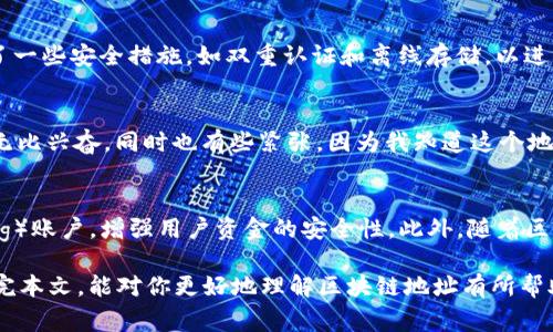 区块链地址是区块链技术中一个非常重要的概念，它通常是一个字符串，用于标识区块链上的一个账户或资产。为了更深入地理解这一概念，我们可以分几个方面来看。

什么是区块链地址
区块链地址是一个唯一的标识符，它用来表示在区块链网络中的某个钱包或账户。这个地址通常是通过某种加密算法生成的，确保了其唯一性和安全性。对于比特币等加密货币而言，地址通常以字母和数字的组合形式存在，长度通常在26到35个字符之间。

区块链地址的结构
以比特币为例，其地址通常以“1”或“3”开头。地址的构成包含了多个部分，包括版本号、哈希值和校验和等。这些成分确保了地址的安全性和有效性。在其他区块链中（如以太坊），地址形式可能会有所不同，但其基本功能依旧相似。

如何生成区块链地址
生成一个区块链地址通常涉及到公钥和私钥的生成过程。用户首先需要生成一对公钥和私钥。公钥可以公开，而私钥则需要秘密保存。随后，利用某种算法（如SHA-256）对公钥进行处理，就可以生成对应的区块链地址。这一过程背后涉及到的加密原理确保了安全性，使得只有拥有私钥的人才能进行交易。

区块链地址的用途
区块链地址的主要用途是接收和发送加密货币。当你想将比特币或以太坊等数字资产转移给其他用户时，你需要提供自己的地址给对方。对方在完成转账时则需将资产发送到你的区块链地址。此外，区块链地址也是区块链上所有交易的记录位置，每一笔交易都会与一个或多个地址关联，从而形成完整的交易历史。

区块链地址的安全性
区块链地址的安全性非常重要，因为一旦私钥泄露，相关资产可能会被盗取。因此，用户应该保持其私钥的安全，避免将其放在不安全的环境中。此外，许多加密货币钱包提供了一些安全措施，如双重认证和离线存储，以进一步保护用户的资产。

个人体验与思考
当我第一次接触区块链和加密货币时，对于“区块链地址”这一概念是完全陌生的。记得那时我在一位朋友的带领下，第一次设置了自己的比特币钱包。在生成地址时，我感到无比兴奋，同时也有些紧张，因为我知道这个地址将用于我今后的所有交易。我仔细记录下了私钥，同时也开始学习如何保持其安全。这份经历让我意识到，区块链技术不仅仅是一项技术，它更是我们资产管理的全新方式。

区块链地址的未来发展
随着区块链技术的不断发展，区块链地址的形式和应用也在不断演变。目前，一些新的区块链平台正在探索更为便捷和安全的地址生成和管理方案，例如使用多签名（Multisig）账户，增强用户资金的安全性。此外，随着区块链技术的广泛应用，传统金融机构和监管机构也开始对区块链地址的管理和监控进行更多的研究，这可能会对未来的数字资产交易产生深远的影响。

总之，区块链地址是区块链网络中不可或缺的一部分，无论你是想投资加密货币，还是希望在这一领域深入探索，了解区块链地址的基本概念和应用都是非常重要的。希望读完本文，能对你更好地理解区块链地址有所帮助。