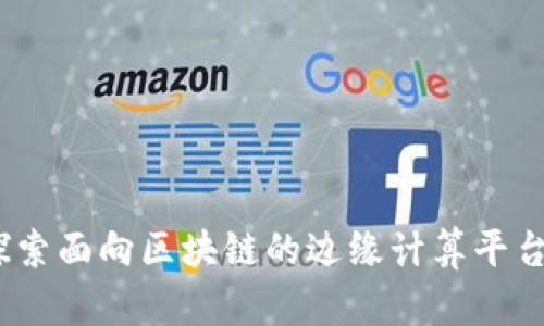 构建未来：探索面向区块链的边缘计算平台的实用价值